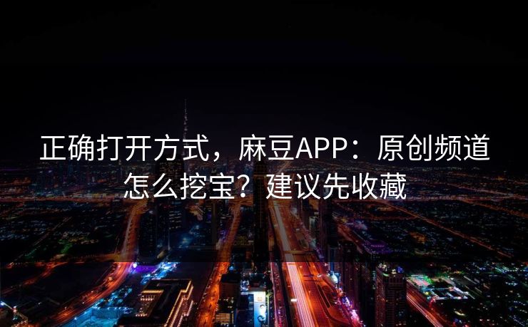 正确打开方式，麻豆APP：原创频道怎么挖宝？建议先收藏