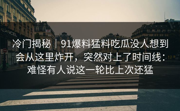 冷门揭秘｜91爆料猛料吃瓜没人想到会从这里炸开，突然对上了时间线：难怪有人说这一轮比上次还猛