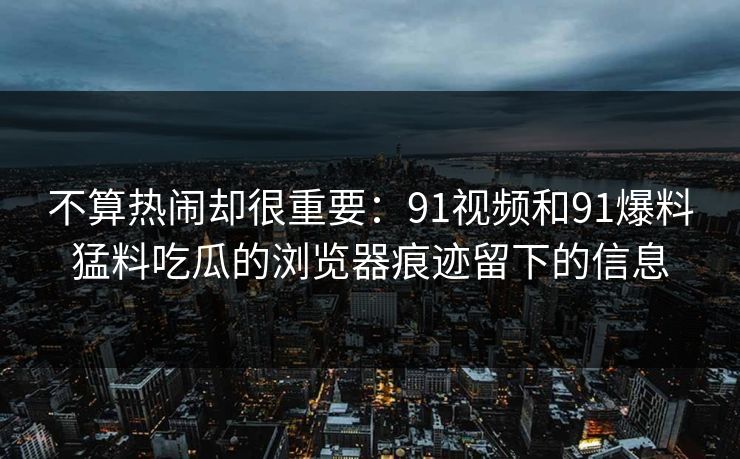 不算热闹却很重要：91视频和91爆料猛料吃瓜的浏览器痕迹留下的信息